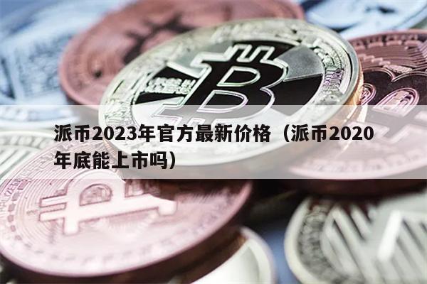 派币2023年官方最新价格（派币2020年底能上市吗）