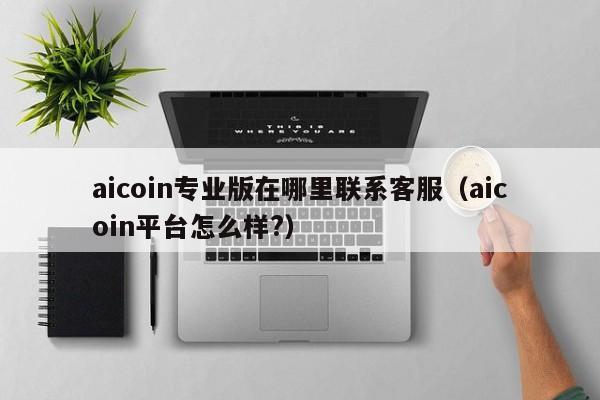 aicoin专业版在哪里联系客服（aicoin平台怎么样?）