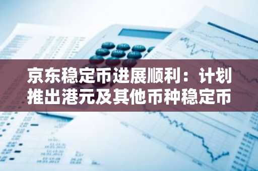 京东稳定币进展顺利：计划推出港元及其他币种稳定币，人民币稳定币发行需监管批准