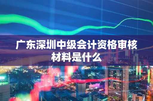 广东深圳中级会计资格审核材料是什么