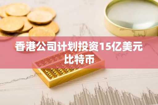 香港公司计划投资15亿美元比特币