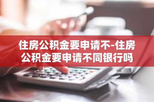 住房公积金要申请不-住房公积金要申请不同银行吗