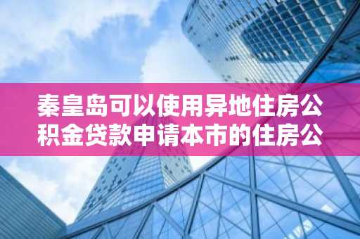 秦皇岛可以使用异地住房公积金贷款申请本市的住房公积金贷款吗？