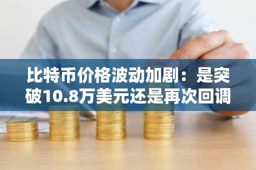 比特币价格波动加剧：是突破10.8万美元还是再次回调？