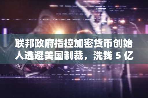 联邦政府指控加密货币创始人逃避美国制裁，洗钱 5 亿美元