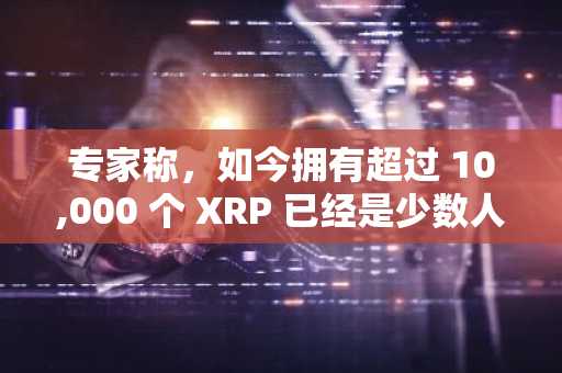 专家称，如今拥有超过 10,000 个 XRP 已经是少数人能够负担得起的奢侈品