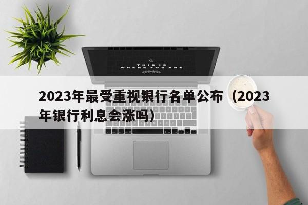 2023年最受重视银行名单公布（2023年银行利息会涨吗）