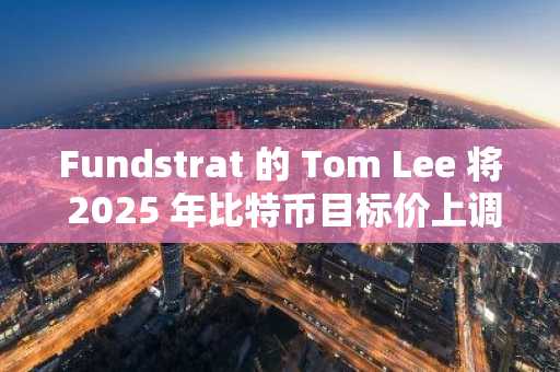 Fundstrat 的 Tom Lee 将 2025 年比特币目标价上调至 25 万美元；设定 300 万美元作为长期价值