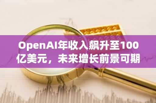 OpenAI年收入飙升至100亿美元，未来增长前景可期