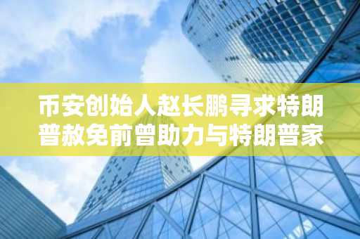 币安创始人赵长鹏寻求特朗普赦免前曾助力与特朗普家族相关的加密货币公司