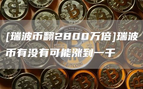 [瑞波币翻2800万倍]瑞波币有没有可能涨到一千