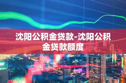 沈阳公积金贷款-沈阳公积金贷款额度