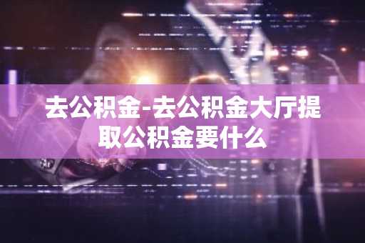 去公积金-去公积金大厅提取公积金要什么