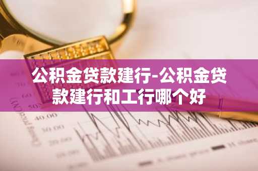 公积金贷款建行-公积金贷款建行和工行哪个好