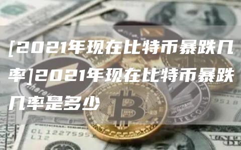 [2021年现在比特币暴跌几率]2021年现在比特币暴跌几率是多少