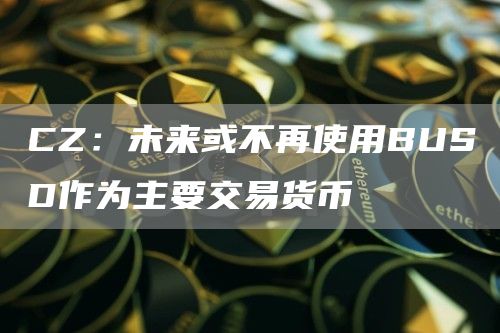 CZ：未来或不再使用BUSD作为主要交易货币