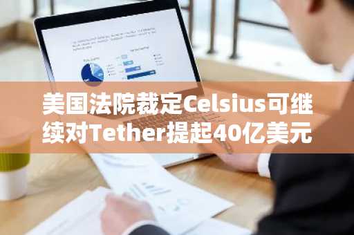 美国法院裁定Celsius可继续对Tether提起40亿美元索赔诉讼