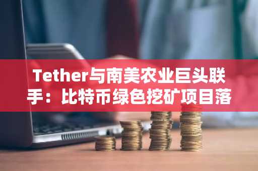 Tether与南美农业巨头联手：比特币绿色挖矿项目落地巴西