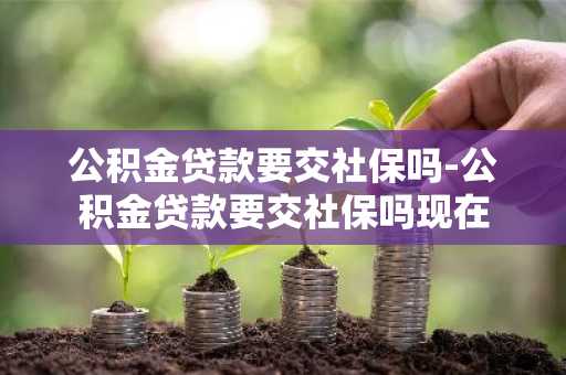 公积金贷款要交社保吗-公积金贷款要交社保吗现在