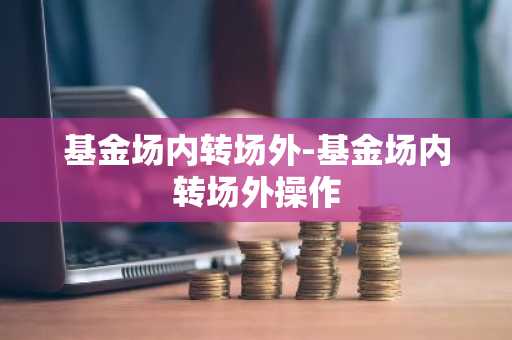 基金场内转场外-基金场内转场外操作