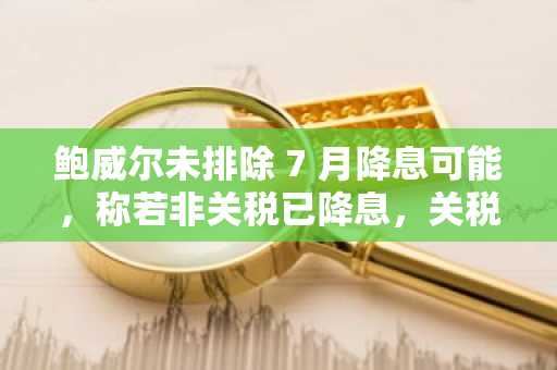 鲍威尔未排除 7 月降息可能，称若非关税已降息，关税料将对通胀有影响