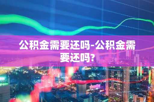 公积金需要还吗-公积金需要还吗?