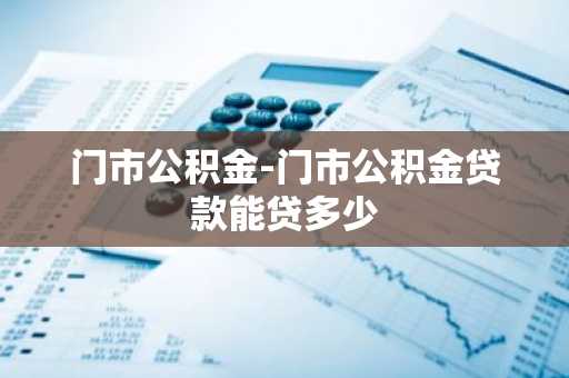 门市公积金-门市公积金贷款能贷多少