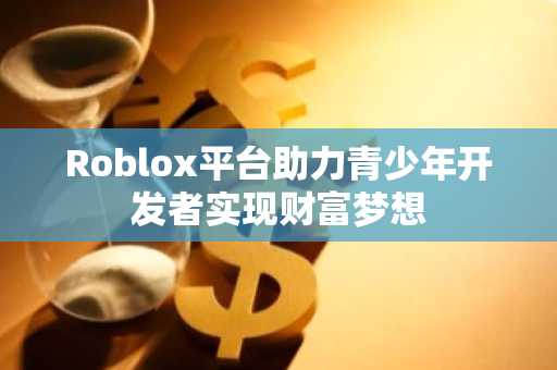 Roblox平台助力青少年开发者实现财富梦想