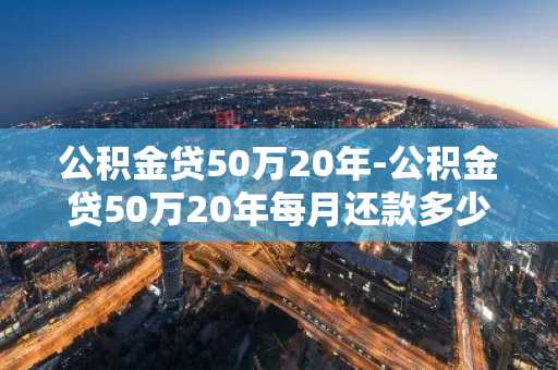 公积金贷50万20年-公积金贷50万20年每月还款多少