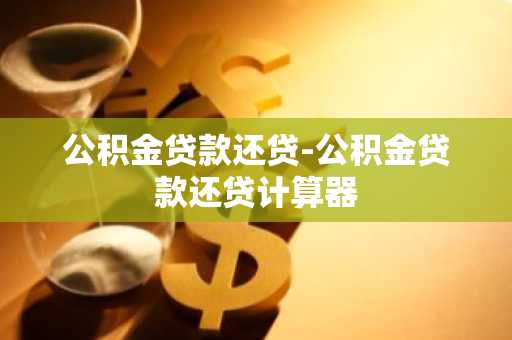 公积金贷款还贷-公积金贷款还贷计算器
