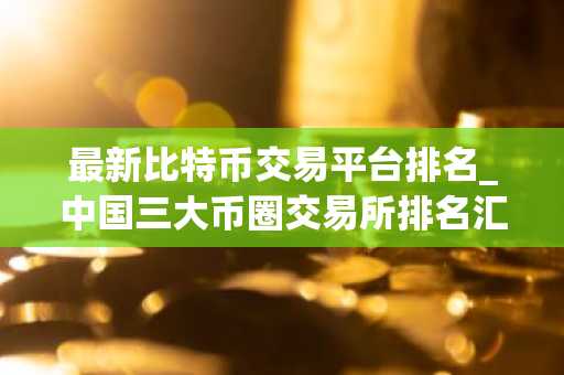 最新比特币交易平台排名_中国三大币圈交易所排名汇总