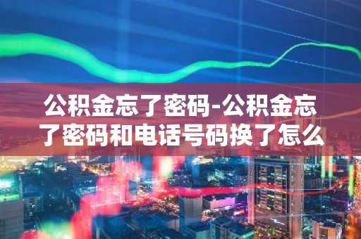 公积金忘了密码-公积金忘了密码和电话号码换了怎么提取