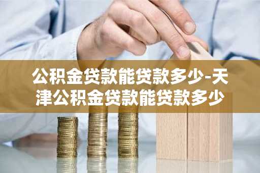 公积金贷款能贷款多少-天津公积金贷款能贷款多少