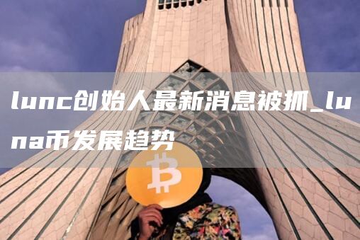 lunc创始人最新消息被抓_luna币发展趋势