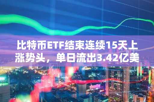 比特币ETF结束连续15天上涨势头，单日流出3.42亿美元