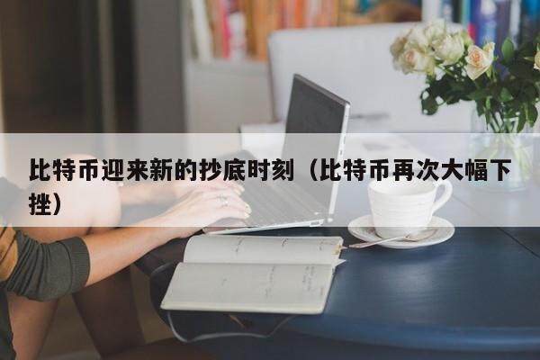 比特币迎来新的抄底时刻（比特币再次大幅下挫）