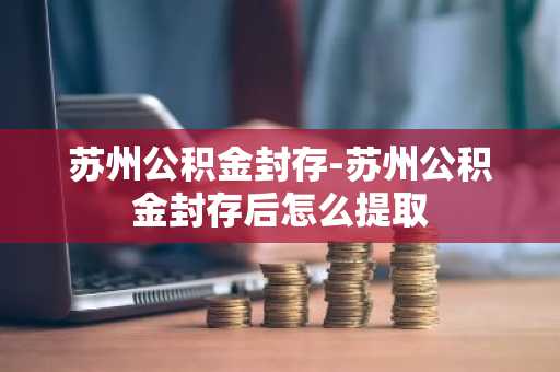 苏州公积金封存-苏州公积金封存后怎么提取