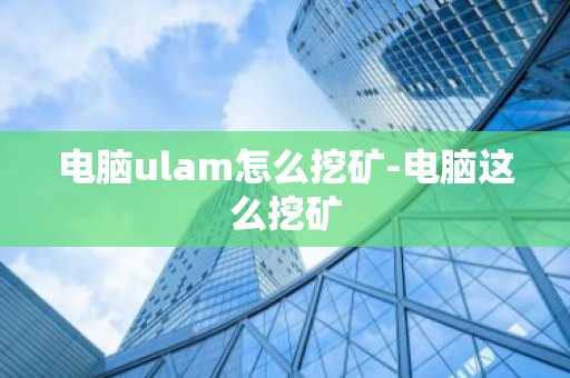 电脑ulam怎么挖矿-电脑这么挖矿