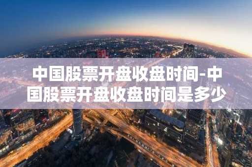 中国股票开盘收盘时间-中国股票开盘收盘时间是多少