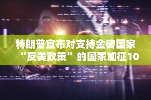 特朗普宣布对支持金砖国家“反美政策”的国家加征10%关税