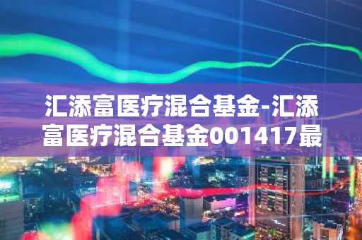 汇添富医疗混合基金-汇添富医疗混合基金001417最新净值