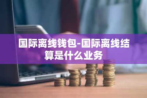 国际离线钱包-国际离线结算是什么业务