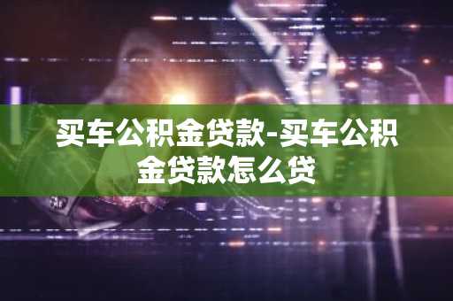 买车公积金贷款-买车公积金贷款怎么贷