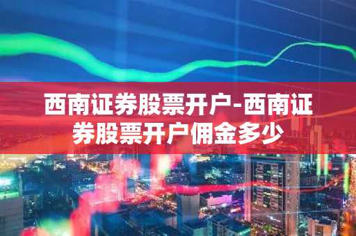 西南证券股票开户-西南证券股票开户佣金多少