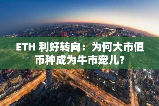 ETH 利好转向：为何大市值币种成为牛市宠儿？