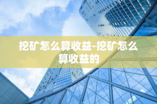 挖矿怎么算收益-挖矿怎么算收益的