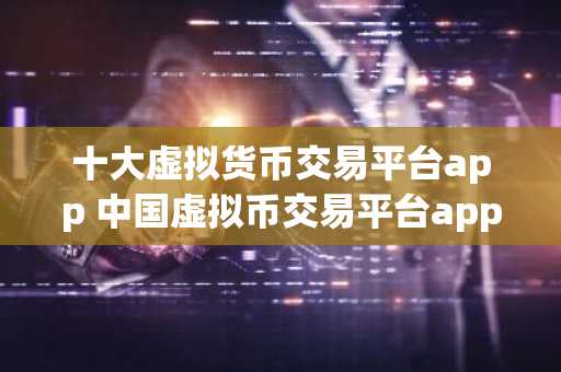 十大虚拟货币交易平台app 中国虚拟币交易平台app