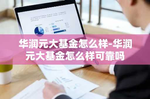 华润元大基金怎么样-华润元大基金怎么样可靠吗