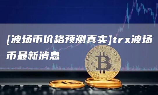 [波场币价格预测真实]tr波场币最新消息