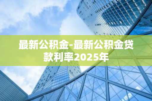 最新公积金-最新公积金贷款利率2025年